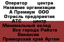 Оператор Call-центра › Название организации ­ А-Премиум, ООО › Отрасль предприятия ­ АТС, call-центр › Минимальный оклад ­ 35 000 - Все города Работа » Вакансии   . Приморский край,Артем г.